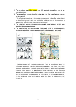 1. Να εντοπίσετε τις λέξεις-κλειδιά των δύο παραπάνω κειμένων και να τις
   υπογραμμίσετε.
2. Να επισημάνετε τον κοινό τρόπο ανάπτυξης των δύο παραθεμάτων και σε
   τι εξυπηρετεί.
   [Οι μαθητές αξιοποιώντας γνώσεις από τους τρόπους ανάπτυξης παραγράφου
   αντιλαμβάνονται τη χρήση της αναλογίας προκειμένου να είναι εφικτές η
   κατανόηση, απλούστευση, και η παραστατικότητα.]
3. Να αναφέρετε τα συναισθήματα που αρχικά χαρακτηρίζουν αυτούς που
   ασχολούνται με τη φιλοσοφία.
4. Να ερμηνεύεσετε σε μία σύντομη παράγραφο αυτή τη συναισθηματική
   στάση με τη βοήθεια και των παρακάτω δύο γελοιογραφιών του Αρκά:




   [Ερωτήματα όπως «Τι νόημα έχει να ζούμε; Γιατί να γεννιόμαστε; Γιατί να
   υπάρχουμε;» από την πρώτη γελοιογραφία ή αναφορές του τύπου «Δεν έχουν
   σημασία οι απαντήσεις. Σημασία έχει η σκέψη!» από τη δεύτερη γελοιογραφία
   βοηθούν τους μαθητές να κατανοήσουν δύο πράγματα: α) τον ιδιαίτερο
   χαρακτήρα των φιλοσοφικών ερωτημάτων (οριακά, έσχατα, θεμελιώδη) και
   τη εγγενή δυσκολία που έχουν ώστε να προκαλείται τελικά νοητική δυσφορία,
   β) ότι φιλοσοφία είναι τελικά σκέψη πάνω στις ίδιες τις δυνατότητες της
   σκέψης.]




                                   7
 