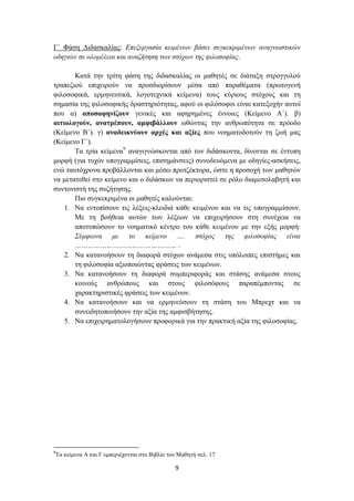 Γ΄ Φάση Διδασκαλίας: Επεξεργασία κειμένων βάσει συγκεκριμένων αναγνωστικών
οδηγιών σε ολομέλεια και αναζήτηση των στόχων της φιλοσοφίας.

       Κατά την τρίτη φάση της διδασκαλίας οι μαθητές σε διάταξη στρογγυλού
τραπεζιού επιχειρούν να προσδιορίσουν μέσα από παραθέματα (πρωτογενή
φιλοσοφικά, ερμηνευτικά, λογοτεχνικά κείμενα) τους κύριους στόχους και τη
σημασία της φιλοσοφικής δραστηριότητας, αφού οι φιλόσοφοι είναι κατεξοχήν αυτοί
που α) αποσαφηνίζουν γενικές και αφηρημένες έννοιες (Κείμενο Α΄). β)
αιτιολογούν, ανατρέπουν, αμφιβάλλουν ωθώντας την ανθρωπότητα σε πρόοδο
(Κείμενο Β΄). γ) αναδεικνύουν αρχές και αξίες που νοηματοδοτούν τη ζωή μας
(Κείμενο Γ΄).
       Τα τρία κείμενα9 αναγιγνώσκονται από τον διδάσκοντα, δίνονται σε έντυπη
μορφή (για τυχόν υπογραμμίσεις, επισημάνσεις) συνοδευόμενα με οδηγίες-ασκήσεις,
ενώ ταυτόχρονα προβάλλονται και μέσω προτζέκτορα, ώστε η προσοχή των μαθητών
να μετατεθεί στο κείμενο και ο διδάσκων να περιοριστεί σε ρόλο διαμεσολαβητή και
συντονιστή της συζήτησης.
       Πιο συγκεκριμένα οι μαθητές καλούνται:
    1. Να εντοπίσουν τις λέξεις-κλειδιά κάθε κειμένου και να τις υπογραμμίσουν.
       Με τη βοήθεια αυτών των λέξεων να επιχειρήσουν στη συνέχεια να
       αποτυπώσουν το νοηματικό κέντρο του κάθε κειμένου με την εξής μορφή:
       Σύμφωνα με το κείμενο …. στόχος της φιλοσοφίας είναι
       ………………………………………… .
    2. Να κατανοήσουν τη διαφορά στόχων ανάμεσα στις υπόλοιπες επιστήμες και
       τη φιλοσοφία αξιοποιώντας φράσεις των κειμένων.
    3. Να κατανοήσουν τη διαφορά συμπεριφοράς και στάσης ανάμεσα στους
       κοινούς ανθρώπους και στους φιλοσόφους παραπέμποντας σε
       χαρακτηριστικές φράσεις των κειμένων.
    4. Να κατανοήσουν και να ερμηνεύσουν τη στάση του Μπρεχτ και να
       συνειδητοποιήσουν την αξία της αμφισβήτησης.
    5. Να επιχειρηματολογήσουν προφορικά για την πρακτική αξία της φιλοσοφίας.




9
Τα κείμενα Α και Γ εμπεριέχονται στο Βιβλίο του Μαθητή σελ. 17

                                              9
 