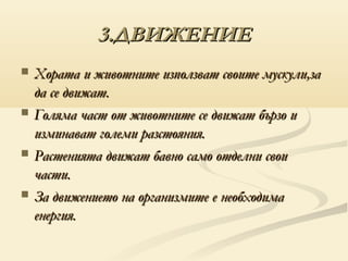 3.ДВИЖЕНИЕ
   Хората и животните използват своите мускули,за
    да се движат.
   Голяма част от животните се движат бързо и
    изминават големи разстояния.
   Растенията движат бавно само отделни свои
    части.
   За движението на организмите е необходима
    енергия.
 
