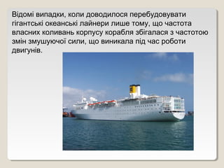 Відомі випадки, коли доводилося перебудовувати
гігантські океанські лайнери лише тому, що частота
власних коливань корпусу корабля збігалася з частотою
змін змушуючої сили, що виникала під час роботи
двигунів.
 