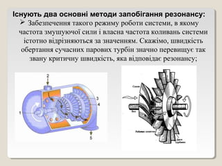 Існують два основні методи запобігання резонансу:
   Забезпечення такого режиму роботи системи, в якому
  частота змушуючої сили і власна частота коливань системи
    істотно відрізняються за значенням. Скажімо, швидкість
   обертання сучасних парових турбін значно перевищує так
      звану критичну швидкість, яка відповідає резонансу;
 