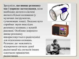 Зрозуміло, що явище резонансу
має і корисне застосування, коли
необхідно дістати в системі
якомога більші коливання (у
музичних інструментах,
гучномовцях тощо). Людське вухо
сприймає звуки внаслідок
резонансу коливань у вушній
раковині. Особливо широкого
явище резонансу
використовується в радіотехніці
для підсилення коливань.
Резонанс дає можливість
відокремити сигнали даної
радіостанції від сигналів інших
одночасно працюючих
радіостанція.
 