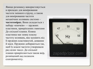 Явище резонансу використовується
в приладах для вимірювання
частоти змінного струму, а також
для вимірювання частоти
механічних коливань системи –
частотомірах. Вони складається з
набору «язичків» — пружних
пластинок, прикріплених гвинтами
До спільної планки. Кожна
пластинка має певну власну
частоту коливань, яка залежить від
її пружних властивостей, довжини
й маси. Пружини добираються так,
щоб їх власні частоти утворювали
ряд цілих чисел. До спільної
планки прикріплюється також якір,
розміщений над полюсом
електромагніту.
 