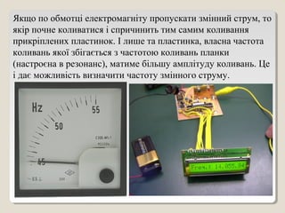 Якщо по обмотці електромагніту пропускати змінний струм, то
якір почне коливатися і спричинить тим самим коливання
прикріплених пластинок. І лише та пластинка, власна частота
коливань якої збігається з частотою коливань планки
(настроєна в резонанс), матиме більшу амплітуду коливань. Це
і дає можливість визначити частоту змінного струму.
 
