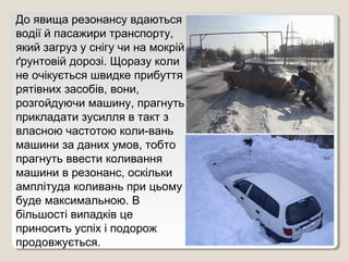 До явища резонансу вдаються
водії й пасажири транспорту,
який загруз у снігу чи на мокрій
ґрунтовій дорозі. Щоразу коли
не очікується швидке прибуття
рятівних засобів, вони,
розгойдуючи машину, прагнуть
прикладати зусилля в такт з
власною частотою коли­вань
машини за даних умов, тобто
прагнуть ввести коливання
машини в резонанс, оскільки
амплітуда коливань при цьому
буде максимальною. В
більшості випадків це
приносить успіх і подорож
продовжується.
 