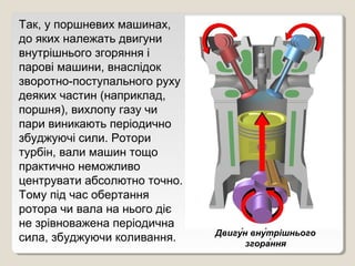 Так, у поршневих машинах,
до яких належать двигуни
внутрішнього згоряння і
парові машини, внаслідок
зворотно­поступального руху
деяких частин (наприклад,
поршня), вихлопу газу чи
пари виникають періодично
збуджуючі сили. Ротори
турбін, вали машин тощо
практично неможливо
центрувати абсолютно точно.
Тому під час обертання
ротора чи вала на нього діє
не зрівноважена періодична
                              Двигу́н вну́трішнього
сила, збуджуючи коливання.           згора́ння
 