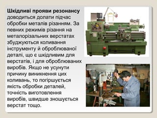Шкідливі прояви резонансу
доводиться долати підчас
обробки металів різанням. За
певних режимів різання на
металорізальних верстатах
збуджуються коливання
інструменту й оброблюваної
деталі, що є шкідливим для
верстатів, і для оброблюваних
виробів. Якщо не усунути
причину виникнення цих
коливань, то погіршується
якість обробки деталей,
точність виготовлення
виробів, швидше зношується
верстат тощо.
 