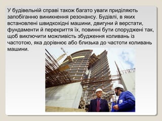 У будівельній справі також багато уваги приділяють
запобіганню виникнення резонансу. Будівлі, в яких
встановлені швидкохідні машини, двигуни й верстати,
фундаменти й перекриття їх, повинні бути споруджені так,
щоб виключити можливість збудження коливань із
частотою, яка дорівнює або близька до частоти коливань
машини.
 