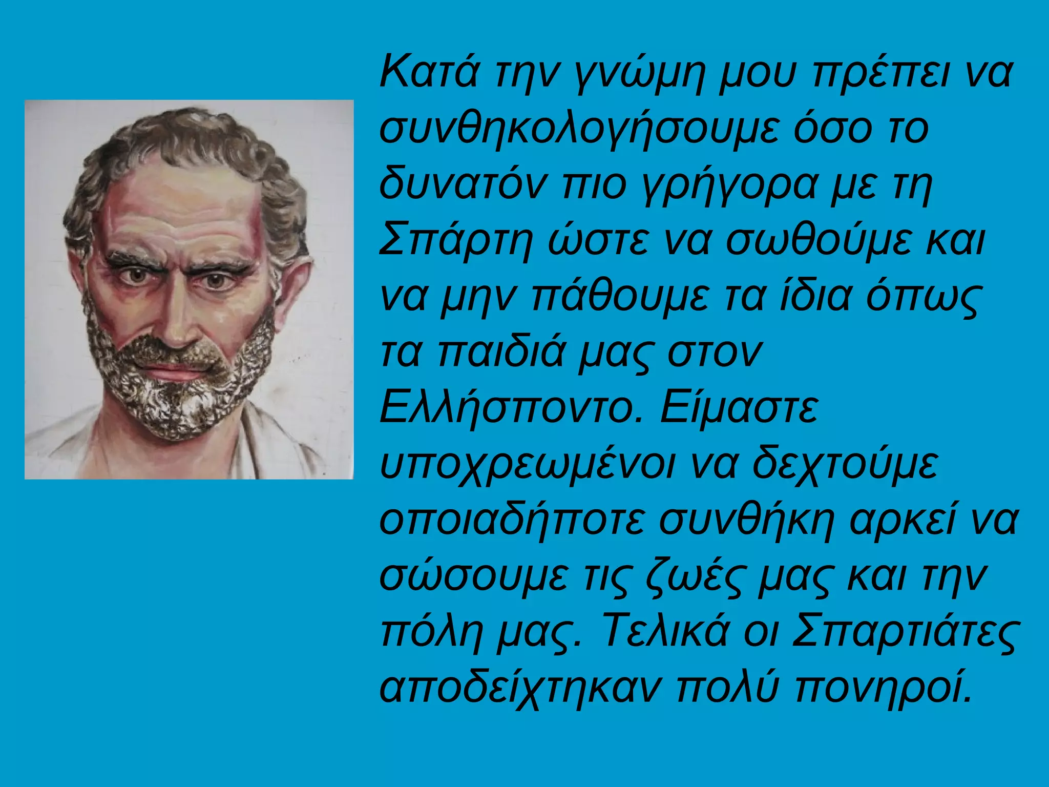 Κατά την γνώμη μου πρέπει να
συνθηκολογήσουμε όσο το
δυνατόν πιο γρήγορα με τη
Σπάρτη ώστε να σωθούμε και
να μην πάθουμε τα ίδια όπως
τα παιδιά μας στον
Ελλήσποντο. Είμαστε
υποχρεωμένοι να δεχτούμε
οποιαδήποτε συνθήκη αρκεί να
σώσουμε τις ζωές μας και την
πόλη μας. Τελικά οι Σπαρτιάτες
αποδείχτηκαν πολύ πονηροί.
 