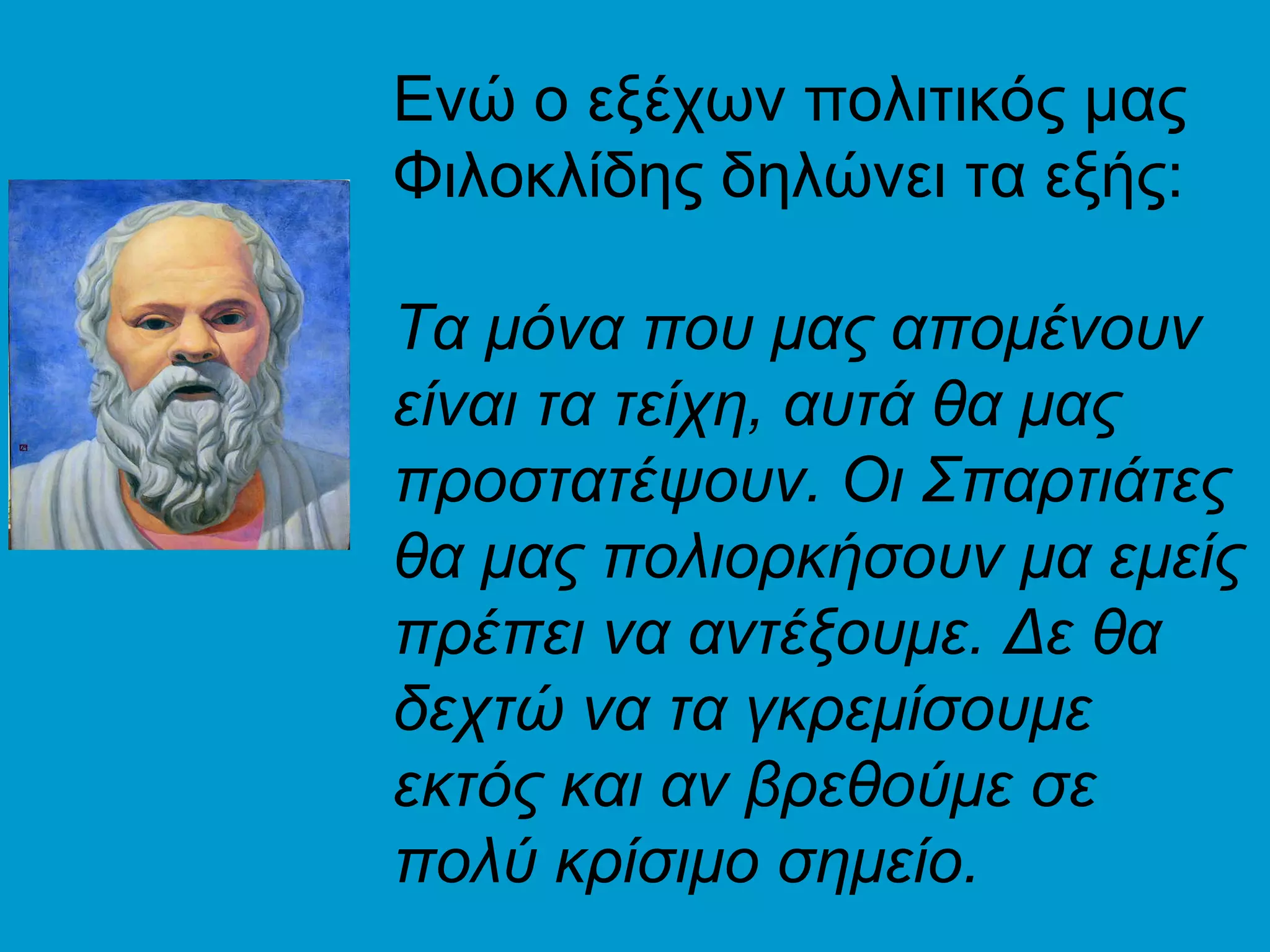 Ενώ ο εξέχων πολιτικός μας
Φιλοκλίδης δηλώνει τα εξής:

Τα μόνα που μας απομένουν
είναι τα τείχη, αυτά θα μας
προστατέψουν. Οι Σπαρτιάτες
θα μας πολιορκήσουν μα εμείς
πρέπει να αντέξουμε. Δε θα
δεχτώ να τα γκρεμίσουμε
εκτός και αν βρεθούμε σε
πολύ κρίσιμο σημείο.
 