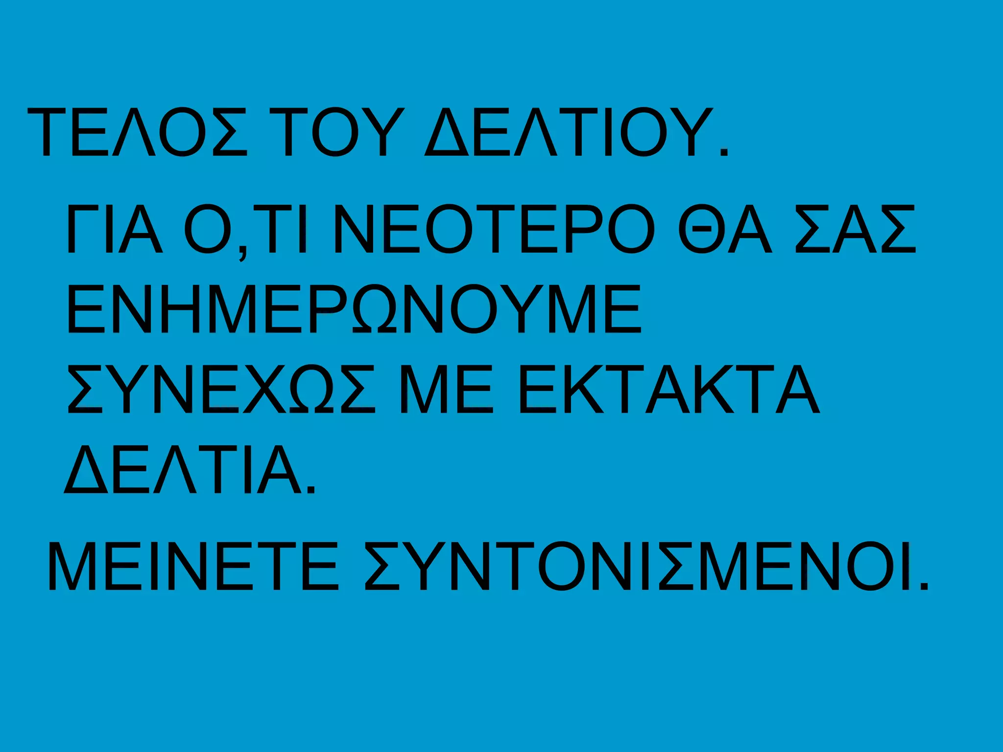 ΤΕΛΟΣ ΤΟΥ ΔΕΛΤΙΟΥ.
 ΓΙΑ Ο,ΤΙ ΝΕΟΤΕΡΟ ΘΑ ΣΑΣ
 ΕΝΗΜΕΡΩΝΟΥΜΕ
 ΣΥΝΕΧΩΣ ΜΕ ΕΚΤΑΚΤΑ
 ΔΕΛΤΙΑ.
ΜΕΙΝΕΤΕ ΣΥΝΤΟΝΙΣΜΕΝΟΙ.
 