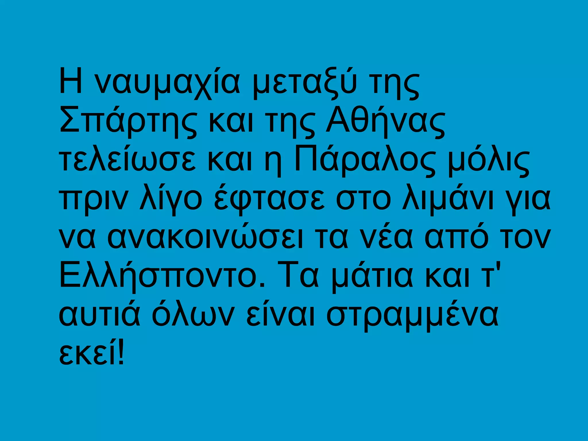 Η ναυμαχία μεταξύ της
Σπάρτης και της Αθήνας
τελείωσε και η Πάραλος μόλις
πριν λίγο έφτασε στο λιμάνι για
να ανακοινώσει τα νέα από τον
Ελλήσποντο. Τα μάτια και τ'
αυτιά όλων είναι στραμμένα
εκεί!
 