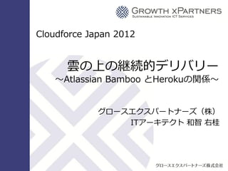 Cloudforce Japan 2012


                                              雲の上の継続的デリバリー
                                    ～Atlassian Bamboo とHerokuの関係～


                                                               グロースエクスパートナーズ（株）
                                                                   ITアーキテクト 和智 右桂




Copyright © 2012 Growth xPartners, Inc. All rights reserved.
 