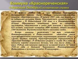    В далёком 1920-м году в селе Большая Черемшанка
Колыванского района была создана сельскохозяйственная
коммуна «Краснореченская». К началу 1921 года она разрослась
до небывалых размеров. Кроме Черемшанского, возникло ещё два
отделения – В Подволошной (340 душ) и в Новотырышкино
(85душ). Образовалась невиданная, даже по сибирским
масштабам, единственная в своём роде коммуна с населением
819 человек, земельной площадью 4000 десятин, общим посевом
1384 десятины. Внушительным было и поголовье скота.
   Вскоре    коммуна    разделилась   на три      хозяйства.
Новотырышкинское и Подволошинское          отделения стали
самостоятельными коммунами, получившими названия «Плуг» и
«Дело». Позднее коммуну «Краснореченскую» переименовали в
«Красный Октябрь». В обстановке разрухи и голода 20-х годов из
коммуны нередко изымалось больше, чем она могла дать… В
июле 1920-го года коммуна пережила кулацкий погром. 6-7 июля
1920–го года в Большой Черемшанке, Новотырышкино,
Подволошная в мучениях погибли 20 коммунаров…
 