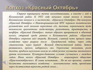 Страна наращивала темпы коллективизации, а вместе с ней и
Колыванский район. К 1932 году началась новая полоса в жизни
Колыванских коммун и ,в частности , «Красного Октября». От коммуны
«Красный Октябрь» к Новотырышкинской МТС перешло политическое
руководство всей жизнью окрестных сёл, техника, перекочевали туда
технически граммотные люди-токари, ремонтники, трактористы, и
шофёры. «Красный Октябрь», таким образом превратился в обычный
колхоз, старший среди равных в Колыванском районе. «Красный
Октябрь» уверенно шёл впереди. Большой, славный путь прошло наше
хозяйство через разруху после        Гражданской войны, через годы
становления, через период Великой Отечественной войны. Затем
развивалось, крепло, набиралось сил. Укрепление экономики, рост
доходов, прибыли неуклонно влекли за собой резкое улучшение жизненного
уровня колхозников. Культурно-бытовые условия улучшались с каждым
годом. Ныне колхоз «Красный Октябрь» – акционерное общество
«Краснооктябрьское». И снова испытания… Но во все времена, главное
богатство знаменитого хозяйства – замечательные люди, пронёсшие
через десятилетия верность родной земле…
 