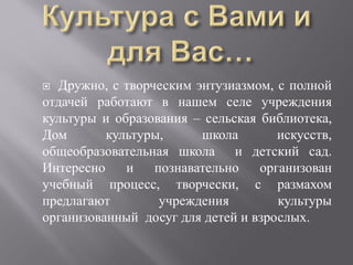  Дружно, с творческим энтузиазмом, с полной
отдачей работают в нашем селе учреждения
культуры и образования – сельская библиотека,
Дом       культуры,     школа        искусств,
общеобразовательная школа и детский сад.
Интересно    и   познавательно    организован
учебный процесс, творчески, с размахом
предлагают        учреждения         культуры
организованный досуг для детей и взрослых.
 
