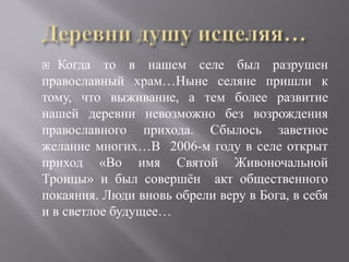   Когда то в нашем селе был разрушен
православный храм…Ныне селяне пришли к
тому, что выживание, а тем более развитие
нашей деревни невозможно без возрождения
православного прихода. Сбылось заветное
желание многих…В 2006-м году в селе открыт
приход «Во имя Святой Живоночальной
Троицы» и был совершён акт общественного
покаяния. Люди вновь обрели веру в Бога, в себя
и в светлое будущее…
 