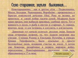   Новотырышкино, как и другие сёла – Подволошное,
Мысы, Большая Черемшанка, Воробьёво - прижимались к
берегам извилистой речушки Оёш. Река не велика, но
приютила в своей пойме тысячи семей. Мудрыми были
наши предки, они выбрали красивые, удобные места. Тут и
живность в лесах, и рыба в омутах и старицах. А главное,
конечно, вода - и для человека, и для скота, и для мельниц.
   Давненько тут начали селиться русские люди. Бежали
сюда отчаянные мужики, те, что ходили ватагами под
стягами Степана Разина и Емельяна Пугачёва, в отрядах
Ермака Тимофеевича. Были ссыльные и просто
беспокойные люди, искавшие счастья на земле. А потом
уже беженцы, разорённые в первую мировую войну,
переселенцы. Новотырышкино поселение старинное,
образованное в 17-м веке.                   Читайте дальше
 