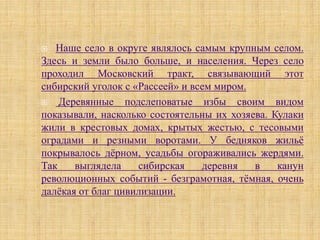   Наше село в округе являлось самым крупным селом.
Здесь и земли было больше, и населения. Через село
проходил Московский тракт, связывающий этот
сибирский уголок с «Рассеей» и всем миром.
   Деревянные подслеповатые избы своим видом
показывали, насколько состоятельны их хозяева. Кулаки
жили в крестовых домах, крытых жестью, с тесовыми
оградами и резными воротами. У бедняков жильё
покрывалось дёрном, усадьбы огораживались жердями.
Так    выглядела    сибирская    деревня   в    канун
революционных событий - безграмотная, тёмная, очень
далёкая от благ цивилизации.
 