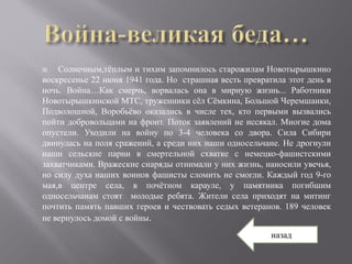    Солнечным,тёплым и тихим запомнилось старожилам Новотырышкино
воскресенье 22 июня 1941 года. Но страшная весть превратила этот день в
ночь. Война…Как смерчь, ворвалась она в мирную жизнь... Работники
Новотырышкинской МТС, труженники сёл Сёмкина, Большой Черемшанки,
Подволошной, Воробьёво оказались в числе тех, кто первыми вызвались
пойти добровольцами на фронт. Поток заявлений не иссякал. Многие дома
опустели. Уходили на войну по 3-4 человека со двора. Сила Сибири
двинулась на поля сражений, а среди них наши односельчане. Не дрогнули
наши сельские парни в смертельной схватке с немецко-фашистскими
захватчиками. Вражеские снаряды отнимали у них жизнь, наносили увечья,
но силу духа наших воинов фашисты сломить не смогли. Каждый год 9-го
мая,в центре села, в почётном карауле, у памятника погибшим
односельчанам стоят молодые ребята. Жители села приходят на митинг
почтить память павших героев и чествовать седых ветеранов. 189 человек
не вернулось домой с войны.
                                                        назад
 