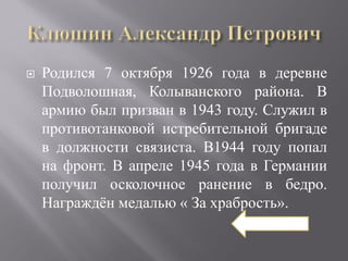    Родился 7 октября 1926 года в деревне
    Подволошная, Колыванского района. В
    армию был призван в 1943 году. Служил в
    противотанковой истребительной бригаде
    в должности связиста. В1944 году попал
    на фронт. В апреле 1945 года в Германии
    получил осколочное ранение в бедро.
    Награждён медалью « За храбрость».
 