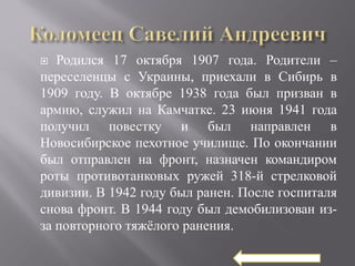   Родился 17 октября 1907 года. Родители –
переселенцы с Украины, приехали в Сибирь в
1909 году. В октябре 1938 года был призван в
армию, служил на Камчатке. 23 июня 1941 года
получил повестку и был направлен в
Новосибирское пехотное училище. По окончании
был отправлен на фронт, назначен командиром
роты противотанковых ружей 318-й стрелковой
дивизии. В 1942 году был ранен. После госпиталя
снова фронт. В 1944 году был демобилизован из-
за повторного тяжёлого ранения.
 
