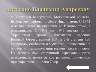   Уроженец Белоруссии, Могилёвской области,
Быховского района, посёлка Никоновичи. С 1942
года находился на обучении во Владивостоке, в
разведшколе. С 1943 по 1945 воевал на 1-
Украинском     фронте.   Награждён     орденом
Великой Отечественной войны 2-й степени «За
храбрость, стойкость и мужество, проявленные в
борьбе с немецко-фашистскими захватчиками.
На фронте был старшиной стрелковой роты
разведчиков, имеет лёгкое ранение, полученное
при форсировании реки Одер.
 