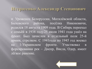   Уроженец Белоруссии, Могилёвской области,
Быховского района, посёлка Никоновичи,
родился 18 августа 1909 года. В Сибирь переехал
с семьёй в 1938 году.25 июля 1941 года ушёл на
фронт. Был зачислен в отдельный полк 25-й
армии, стрелком. С 1941года по 1945 год воевал
на 1-Украинском фронте. Участвовал в
форсировании рек – Днепр, Висла, Одер, имеет
лёгкое ранение.
 