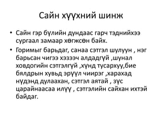 Сайн хүүхний шинж
• Сайн гэр бүлийн дундаас гарч тэднийхээ
  сургаал замаар хөгжсөн байх.
• Горимыг барьдаг, санаа сэтгэл шулуун , нэг
  барьсан чигээ хэзээч алдадгүй ,шунал
  ховдогийн сэтгэлгүй ,хүнд тусархуу,бие
  бялдрын хувьд эрүүл чиирэг ,харахад
  нүдэнд дулаахан, сэтгэл аятай , зүс
  царайнаасаа илүү , сэтгэлийн сайхан ихтэй
  байдаг.
 