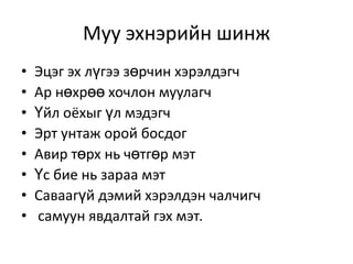Муу эхнэрийн шинж
•   Эцэг эх лүгээ зөрчин хэрэлдэгч
•   Ар нөхрөө хочлон муулагч
•   Үйл оёхыг үл мэдэгч
•   Эрт унтаж орой босдог
•   Авир төрх нь чөтгөр мэт
•   Үс бие нь зараа мэт
•   Саваагүй дэмий хэрэлдэн чалчигч
•   самуун явдалтай гэх мэт.
 