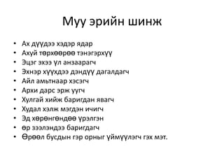 Муу эрийн шинж
•   Ах дүүдээ хэдэр ядар
•   Ахуй төрхөөрөө тэнэгэрхүү
•   Эцэг эхээ үл анзаарагч
•   Эхнэр хүүхдээ дэндүү дагалдагч
•   Айл амьтнаар хэсэгч
•   Архи дарс эрж уугч
•   Хулгай хийж баригдан явагч
•   Худал хэлж мэгдэн ичигч
•   Эд хөрөнгөндөө үрэлгэн
•   өр зээлэндээ баригдагч
•   Өрөөл бусдын гэр орныг үймүүлэгч гэх мэт.
 