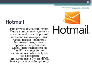 11

                                 Презентация: студентка 1 курса НГТУ Кутолина Дарья
                                                   Материал: Блог Тимура Асланова




Hotmail
 Основателю компании Джеку
  Смиту пришла идея доступа к
  электронной почте через web
   из любой точки мира. Когда
     Сабир Бхатиа появился с
     бизнес-планом данного
     сервиса, он перебрал все
    слова, оканчивающиеся на
      “mail” и в конце концов
   остановился на hotmail, так
          как в названии
  присутствовали буквы HTML
  (язык разметки веб-страниц).
 