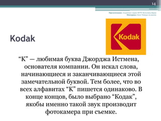 14

                              Презентация: студентка 1 курса НГТУ Кутолина Дарья
                                                Материал: Блог Тимура Асланова




Kodak

 “K” — любимая буква Джорджа Истмена,
   основателя компании. Он искал слова,
  начинающиеся и заканчивающиеся этой
  замечательной буквой. Тем более, что во
  всех алфавитах “K” пишется одинаково. В
    конце концов, было выбрано “Кодак”,
    якобы именно такой звук производит
          фотокамера при съемке.
 
