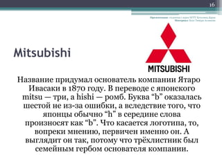 16

                                   Презентация: студентка 1 курса НГТУ Кутолина Дарья
                                                     Материал: Блог Тимура Асланова




Mitsubishi

Название придумал основатель компании Ятаро
  Ивасаки в 1870 году. В переводе с японского
 mitsu — три, а hishi — ромб. Буква “b” оказалась
 шестой не из-за ошибки, а вследствие того, что
      японцы обычно “h” в середине слова
 произносят как “b”. Что касается логотипа, то,
    вопреки мнению, первичен именно он. А
 выглядит он так, потому что трѐхлистник был
    семейным гербом основателя компании.
 