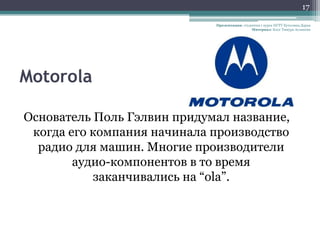 17

                             Презентация: студентка 1 курса НГТУ Кутолина Дарья
                                               Материал: Блог Тимура Асланова




Motorola

Основатель Поль Гэлвин придумал название,
 когда его компания начинала производство
  радио для машин. Многие производители
        аудио-компонентов в то время
           заканчивались на “ola”.
 