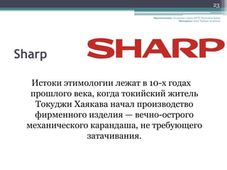 23

                            Презентация: студентка 1 курса НГТУ Кутолина Дарья
                                              Материал: Блог Тимура Асланова




Sharp

  Истоки этимологии лежат в 10-х годах
  прошлого века, когда токийский житель
   Токуджи Хаякава начал производство
   фирменного изделия — вечно-острого
 механического карандаша, не требующего
              затачивания.
 