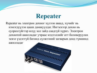Repeater
Repeater нь электрон дохиог хүлээн аваад, хүчийг нь
нэмэгдүүлэн цааш дамжуулдаг. Ингэснээр дохио нь
сулрахгүйгээр илүү хол зайд саадгүй хүрнэ. Электрон
дохиотой ажилладаг учраас мэдээллийг огт боловсруулах
эсвэл үздэггүй бөгөөд сүлжээний загварын доод түвшинд
ажилладаг
 
