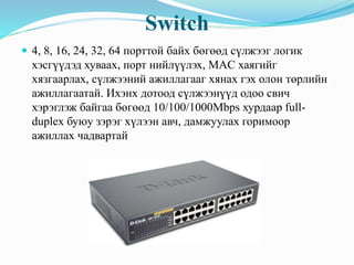 Switch
 4, 8, 16, 24, 32, 64 порттой байх бөгөөд сүлжээг логик
хэсгүүдэд хуваах, порт нийлүүлэх, MAC хаягийг
хязгаарлах, сүлжээний ажиллагааг хянах гэх олон төрлийн
ажиллагаатай. Ихэнх дотоод сүлжээнүүд одоо свич
хэрэглэж байгаа бөгөөд 10/100/1000Mbps хурдаар full-
duplex буюу зэрэг хүлээн авч, дамжуулах горимоор
ажиллах чадвартай
 