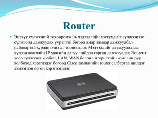 Router
 Энэхүү сүлжээний төхөөрөмж нь мэдээллийн хэсгүүдийг сүлжээнээс
сүлжээнд дамжуулах үүрэгтэй бөгөөд ямар замаар дамжуулбал
найдвартай хурдан очихыг тооцоолдог. Мэдээллийг дамжуулахдаа
хүлээн авагчийн IP хаягийн дагуу шийдэл гарган дамжуулдаг. Router-г
хоёр сүлжээнд холбон, LAN, WAN болон интернетийн компани руу
холбоход хэрэглэдэг бөгөөд Cisco компанийн router салбартаа шилдэг
хэмээгдэн өргөн хэрэглэгддэг.
 