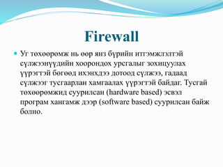 Firewall
 Уг төхөөрөмж нь өөр янз бүрийн итгэмжлэлтэй
сүлжээнүүдийн хоорондох урсгалыг зохицуулах
үүрэгтэй бөгөөд ихэнхдээ дотоод сүлжээ, гадаад
сүлжээг тусгаарлан хамгаалах үүрэгтэй байдаг. Тусгай
төхөөрөмжид суурилсан (hardware based) эсвэл
програм хангамж дээр (software based) суурилсан байж
болно.
 