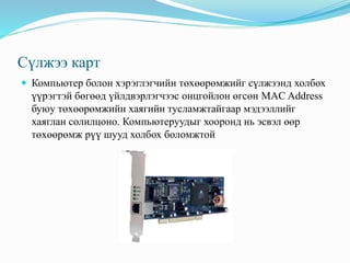 Сүлжээ карт
 Компьютер болон хэрэглэгчийн төхөөрөмжийг сүлжээнд холбох
үүрэгтэй бөгөөд үйлдвэрлэгчээс онцгойлон өгсөн MAC Address
буюу төхөөрөмжийн хаягийн тусламжтайгаар мэдээллийг
хаяглан солилцоно. Компьютеруудыг хооронд нь эсвэл өөр
төхөөрөмж рүү шууд холбох боломжтой
 