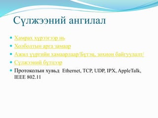 Сүлжээний ангилал
 Хамрах хүрээгээр нь
 Холболтын арга замаар
 Ажил үүргийн хамаарлаар/Бүтэц, зохион байгуулалт/
 Сүлжээний бүтцээр
 Протоколын хувьд Ethernet, TCP, UDP, IPX, AppleTalk,
IEEE 802.11
 