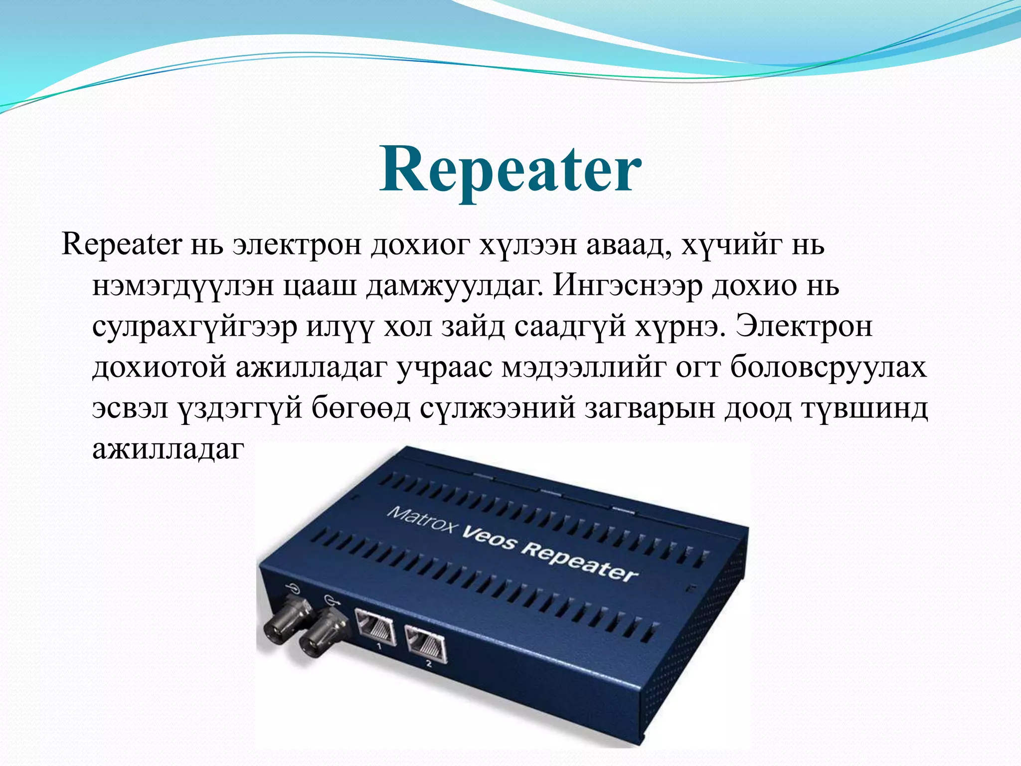 Repeater
Repeater нь электрон дохиог хүлээн аваад, хүчийг нь
  нэмэгдүүлэн цааш дамжуулдаг. Ингэснээр дохио нь
  сулрахгүйгээр илүү хол зайд саадгүй хүрнэ. Электрон
  дохиотой ажилладаг учраас мэдээллийг огт боловсруулах
  эсвэл үздэггүй бөгөөд сүлжээний загварын доод түвшинд
  ажилладаг
 