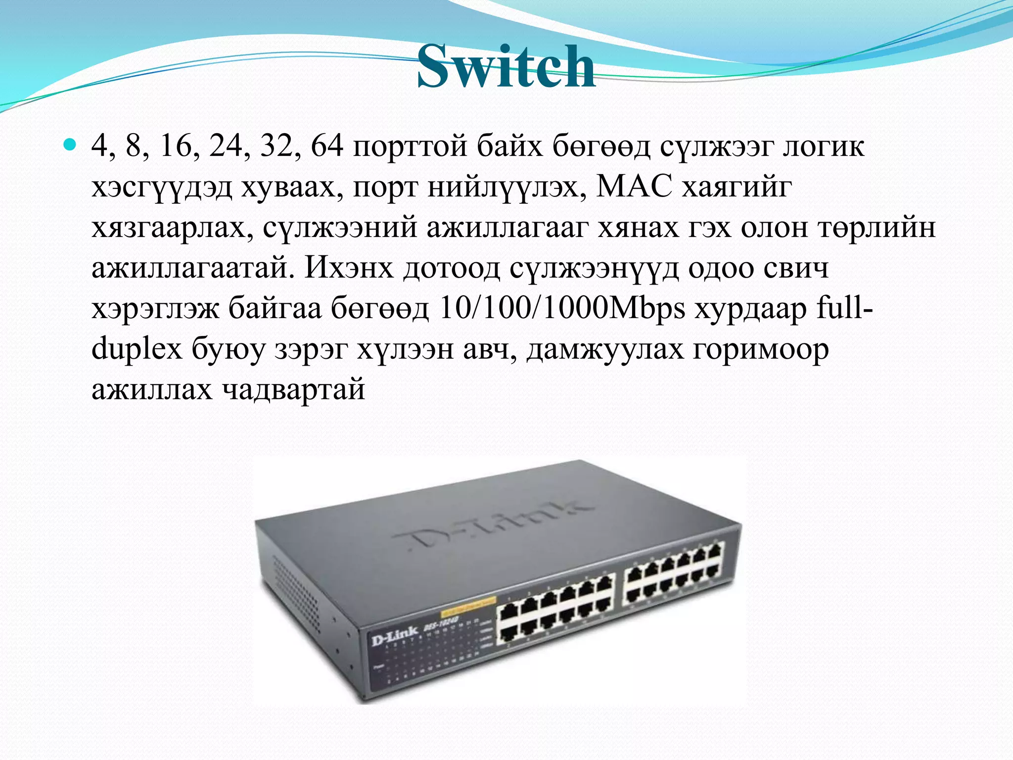 Switch
 4, 8, 16, 24, 32, 64 порттой байх бөгөөд сүлжээг логик
  хэсгүүдэд хуваах, порт нийлүүлэх, MAC хаягийг
  хязгаарлах, сүлжээний ажиллагааг хянах гэх олон төрлийн
  ажиллагаатай. Ихэнх дотоод сүлжээнүүд одоо свич
  хэрэглэж байгаа бөгөөд 10/100/1000Mbps хурдаар full-
  duplex буюу зэрэг хүлээн авч, дамжуулах горимоор
  ажиллах чадвартай
 