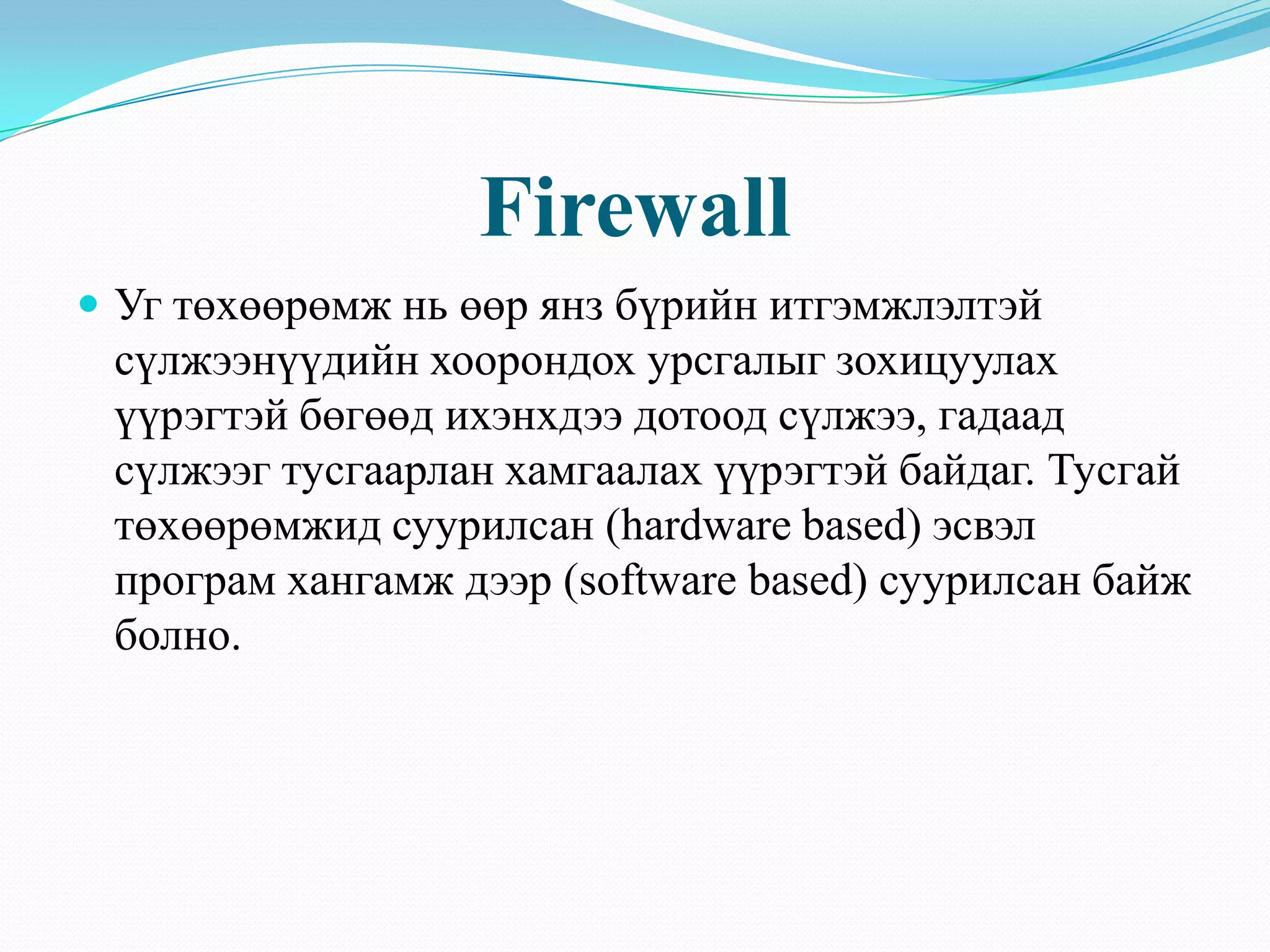 Firewall
 Уг төхөөрөмж нь өөр янз бүрийн итгэмжлэлтэй
 сүлжээнүүдийн хоорондох урсгалыг зохицуулах
 үүрэгтэй бөгөөд ихэнхдээ дотоод сүлжээ, гадаад
 сүлжээг тусгаарлан хамгаалах үүрэгтэй байдаг. Тусгай
 төхөөрөмжид суурилсан (hardware based) эсвэл
 програм хангамж дээр (software based) суурилсан байж
 болно.
 