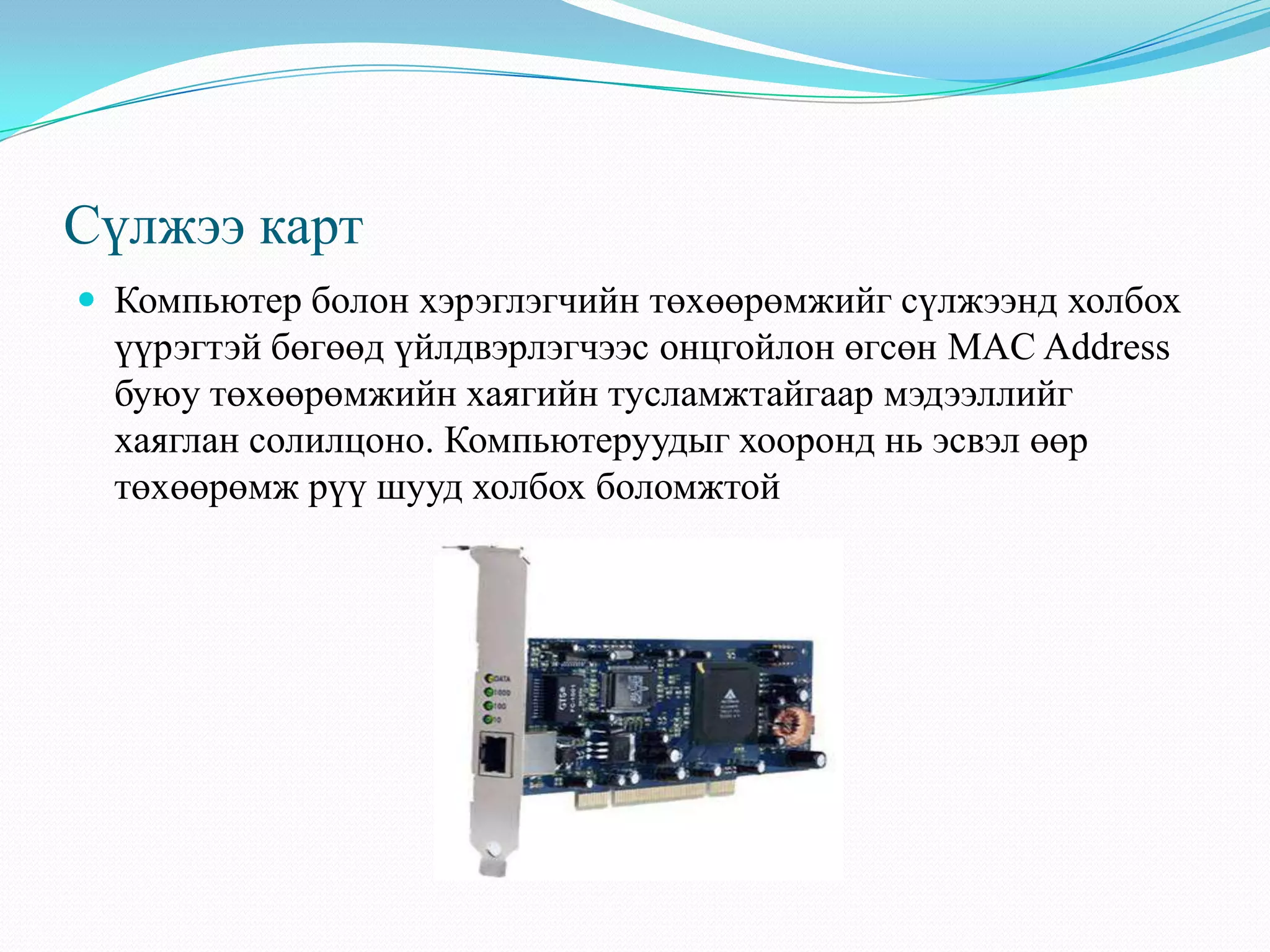 Сүлжээ карт
 Компьютер болон хэрэглэгчийн төхөөрөмжийг сүлжээнд холбох
  үүрэгтэй бөгөөд үйлдвэрлэгчээс онцгойлон өгсөн MAC Address
  буюу төхөөрөмжийн хаягийн тусламжтайгаар мэдээллийг
  хаяглан солилцоно. Компьютеруудыг хооронд нь эсвэл өөр
  төхөөрөмж рүү шууд холбох боломжтой
 
