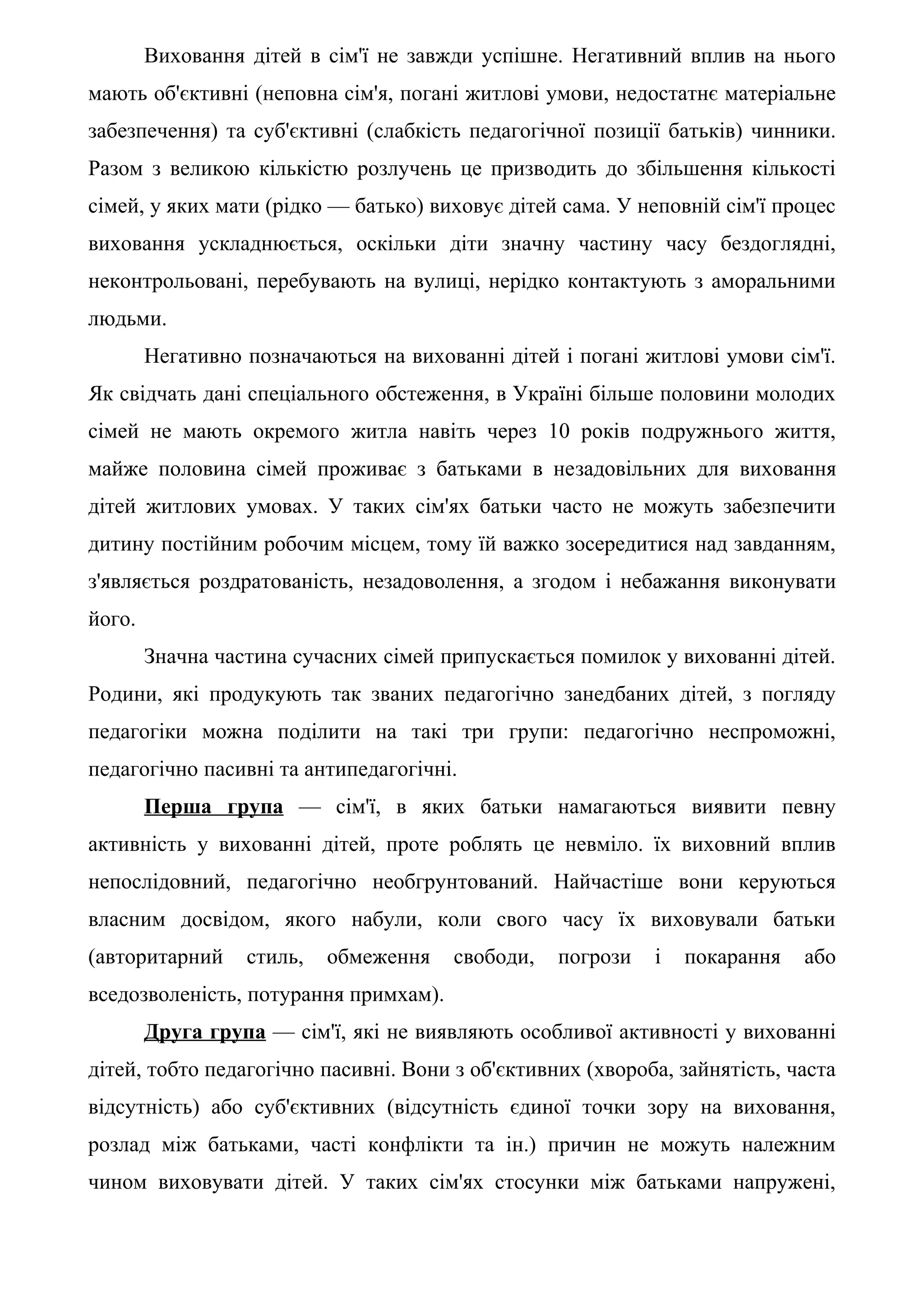 Виховання дітей в сім'ї не завжди успішне. Негативний вплив на нього
мають об'єктивні (неповна сім'я, погані житлові умови, недостатнє матеріальне
забезпечення) та суб'єктивні (слабкість педагогічної позиції батьків) чинники.
Разом з великою кількістю розлучень це призводить до збільшення кількості
сімей, у яких мати (рідко — батько) виховує дітей сама. У неповній сім'ї процес
виховання ускладнюється, оскільки діти значну частину часу бездоглядні,
неконтрольовані, перебувають на вулиці, нерідко контактують з аморальними
людьми.
        Негативно позначаються на вихованні дітей і погані житлові умови сім'ї.
Як свідчать дані спеціального обстеження, в Україні більше половини молодих
сімей не мають окремого житла навіть через 10 років подружнього життя,
майже половина сімей проживає з батьками в незадовільних для виховання
дітей житлових умовах. У таких сім'ях батьки часто не можуть забезпечити
дитину постійним робочим місцем, тому їй важко зосередитися над завданням,
з'являється роздратованість, незадоволення, а згодом і небажання виконувати
його.
        Значна частина сучасних сімей припускається помилок у вихованні дітей.
Родини, які продукують так званих педагогічно занедбаних дітей, з погляду
педагогіки можна поділити на такі три групи: педагогічно неспроможні,
педагогічно пасивні та антипедагогічні.
        Перша група — сім'ї, в яких батьки намагаються виявити певну
активність у вихованні дітей, проте роблять це невміло. їх виховний вплив
непослідовний, педагогічно необгрунтований. Найчастіше вони керуються
власним досвідом, якого набули, коли свого часу їх виховували батьки
(авторитарний     стиль,   обмеження   свободи,   погрози   і   покарання   або
вседозволеність, потурання примхам).
        Друга група — сім'ї, які не виявляють особливої активності у вихованні
дітей, тобто педагогічно пасивні. Вони з об'єктивних (хвороба, зайнятість, часта
відсутність) або суб'єктивних (відсутність єдиної точки зору на виховання,
розлад між батьками, часті конфлікти та ін.) причин не можуть належним
чином виховувати дітей. У таких сім'ях стосунки між батьками напружені,
 