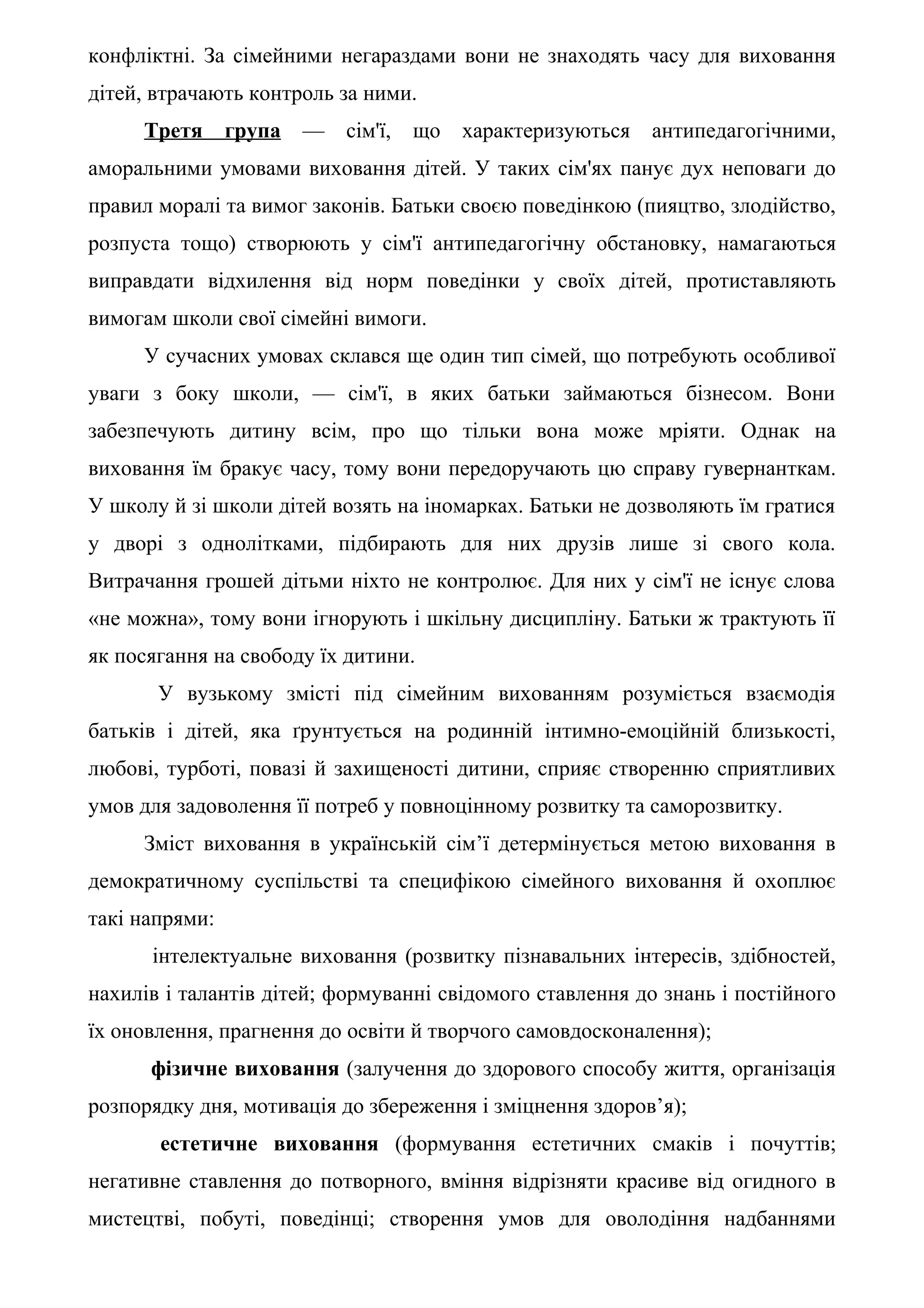 конфліктні. За сімейними негараздами вони не знаходять часу для виховання
дітей, втрачають контроль за ними.
     Третя      група   —   сім'ї,   що характеризуються   антипедагогічними,
аморальними умовами виховання дітей. У таких сім'ях панує дух неповаги до
правил моралі та вимог законів. Батьки своєю поведінкою (пияцтво, злодійство,
розпуста тощо) створюють у сім'ї антипедагогічну обстановку, намагаються
виправдати відхилення від норм поведінки у своїх дітей, протиставляють
вимогам школи свої сімейні вимоги.
     У сучасних умовах склався ще один тип сімей, що потребують особливої
уваги з боку школи, — сім'ї, в яких батьки займаються бізнесом. Вони
забезпечують дитину всім, про що тільки вона може мріяти. Однак на
виховання їм бракує часу, тому вони передоручають цю справу гувернанткам.
У школу й зі школи дітей возять на іномарках. Батьки не дозволяють їм гратися
у дворі з однолітками, підбирають для них друзів лише зі свого кола.
Витрачання грошей дітьми ніхто не контролює. Для них у сім'ї не існує слова
«не можна», тому вони ігнорують і шкільну дисципліну. Батьки ж трактують її
як посягання на свободу їх дитини.
       У вузькому змісті під сімейним вихованням розуміється взаємодія
батьків і дітей, яка ґрунтується на родинній інтимно-емоційній близькості,
любові, турботі, повазі й захищеності дитини, сприяє створенню сприятливих
умов для задоволення її потреб у повноцінному розвитку та саморозвитку.
     Зміст виховання в українській сім’ї детермінується метою виховання в
демократичному суспільстві та специфікою сімейного виховання й охоплює
такі напрями:
      інтелектуальне виховання (розвитку пізнавальних інтересів, здібностей,
нахилів і талантів дітей; формуванні свідомого ставлення до знань і постійного
їх оновлення, прагнення до освіти й творчого самовдосконалення);
      фізичне виховання (залучення до здорового способу життя, організація
розпорядку дня, мотивація до збереження і зміцнення здоров’я);
       естетичне виховання (формування естетичних смаків і почуттів;
негативне ставлення до потворного, вміння відрізняти красиве від огидного в
мистецтві, побуті, поведінці; створення умов для оволодіння надбаннями
 
