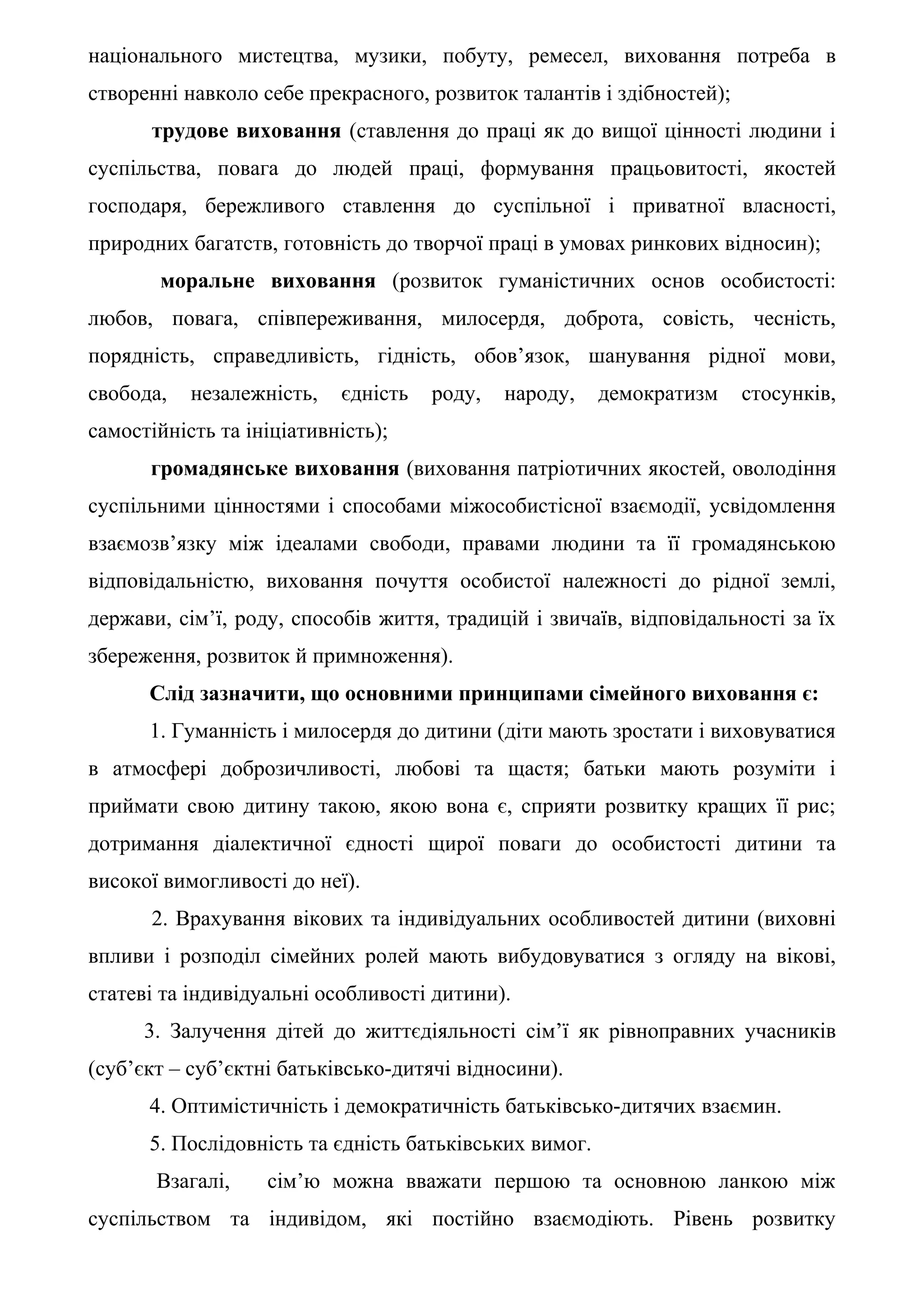 національного мистецтва, музики, побуту, ремесел, виховання потреба в
створенні навколо себе прекрасного, розвиток талантів і здібностей);
      трудове виховання (ставлення до праці як до вищої цінності людини і
суспільства, повага до людей праці, формування працьовитості, якостей
господаря, бережливого ставлення до суспільної і приватної власності,
природних багатств, готовність до творчої праці в умовах ринкових відносин);
       моральне виховання (розвиток гуманістичних основ особистості:
любов, повага, співпереживання, милосердя, доброта, совість, чесність,
порядність, справедливість, гідність, обов’язок, шанування рідної мови,
свобода,   незалежність,   єдність   роду,   народу,    демократизм    стосунків,
самостійність та ініціативність);
      громадянське виховання (виховання патріотичних якостей, оволодіння
суспільними цінностями і способами міжособистісної взаємодії, усвідомлення
взаємозв’язку між ідеалами свободи, правами людини та її громадянською
відповідальністю, виховання почуття особистої належності до рідної землі,
держави, сім’ї, роду, способів життя, традицій і звичаїв, відповідальності за їх
збереження, розвиток й примноження).
      Слід зазначити, що основними принципами сімейного виховання є:
      1. Гуманність і милосердя до дитини (діти мають зростати і виховуватися
в атмосфері доброзичливості, любові та щастя; батьки мають розуміти і
приймати свою дитину такою, якою вона є, сприяти розвитку кращих її рис;
дотримання діалектичної єдності щирої поваги до особистості дитини та
високої вимогливості до неї).
      2. Врахування вікових та індивідуальних особливостей дитини (виховні
впливи і розподіл сімейних ролей мають вибудовуватися з огляду на вікові,
статеві та індивідуальні особливості дитини).
      3. Залучення дітей до життєдіяльності сім’ї як рівноправних учасників
(суб’єкт – суб’єктні батьківсько-дитячі відносини).
      4. Оптимістичність і демократичність батьківсько-дитячих взаємин.
      5. Послідовність та єдність батьківських вимог.
       Взагалі,    сім’ю можна вважати першою та основною ланкою між
суспільством та індивідом, які постійно взаємодіють. Рівень розвитку
 