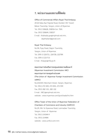 7. หน่วยงานและสถานที่ติดต่อ
                                       Office of Commercial Affairs Royal Thai Embassy
                                       24-26 Kaba Aye Pagoda Road, (Golden Hill Tower)
                                       Bahan Township, Yangon, Union of Myanmar.
                                       Tel. (951) 558628, 558556 Ext. 7041
                                       Fax. (951) 558644, 558557
                                       E-mail : thaitrade.ygn@mptmail.net.mm,
                                                   depthailand@gmail.com

                                       Royal Thai Embassy
                                       No.94, Pyay Road, Dagon Township,
                                       Yangon, Union of Myanmar.
                                       Tel. (095-1) 226721, 226728, 222784
                                       Fax. (095-1) 221713
                                       E-mail : thaiygn@mfa.go.th

                                       คณะกรรมการส่งเสริมการลงทุนแห่งสหภาพเมียนมาร์
                                       (Myanmar Investment Commission: MIC)
                                       คณะกรรมการการลงทุนต่างประเทศ
                                       (The Union of  Myanmar Foreign Investment Commission:
                                       UMFIC)
                                       No.653/691 Merchant Street, Yangon, Myanmar.
                                       Tel. (951) 272 009, 272 855, 272 599
                                       Fax. (951) 282 101, 282 102
                                       E-mail : MICU@mptmail.net.mm
                                       website : www.myanmar.com/govt/trade/inv.htm

                                       Office Tower of the Union of Myanmar Federation of
                                       Chambers of Commerce and Industry (UMFCCI)
                                       No.29, Min Ye Kyawswa Road, Lanmadaw Township,
                                       Yangon, Union of  Myanmar.
                                       Tel. (951) 214344-9
                                       Fax. (951) 214484
                                       website : www.umfcci.com.mm



98   คู่มือ การค้าและการลงทุน สาธารณรัฐแห่งสหภาพเมียนมาร์
 